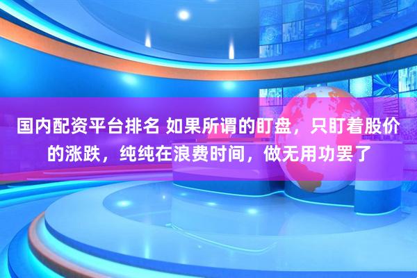 国内配资平台排名 如果所谓的盯盘，只盯着股价的涨跌，纯纯在浪费时间，做无用功罢了