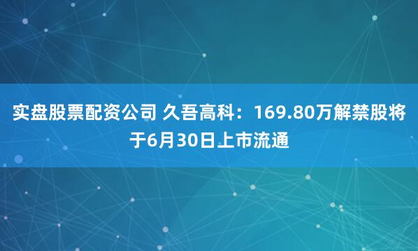 实盘股票配资公司 久吾高科：169.80万解禁股将于6月30日上市流通