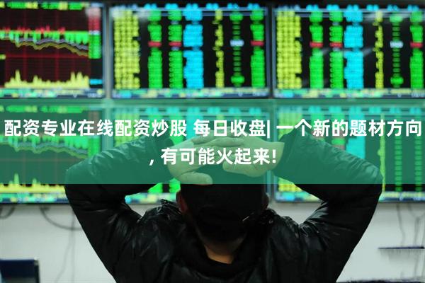 配资专业在线配资炒股 每日收盘| 一个新的题材方向, 有可能火起来!