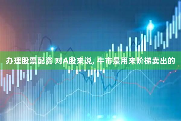 办理股票配资 对A股来说, 牛市是用来阶梯卖出的