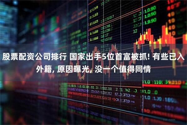 股票配资公司排行 国家出手5位首富被抓! 有些已入外籍, 原因曝光, 没一个值得同情