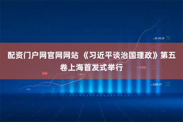配资门户网官网网站 《习近平谈治国理政》第五卷上海首发式举行