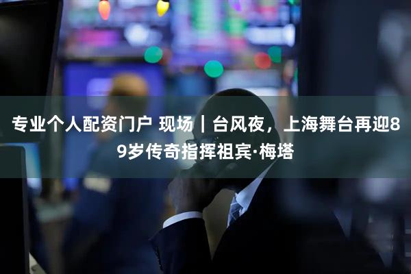 专业个人配资门户 现场｜台风夜，上海舞台再迎89岁传奇指挥祖宾·梅塔