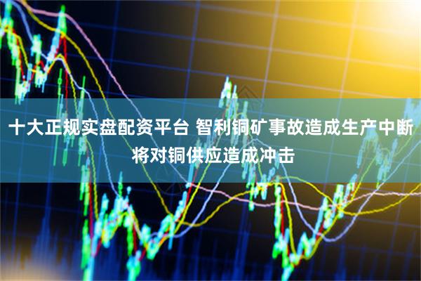 十大正规实盘配资平台 智利铜矿事故造成生产中断 将对铜供应造成冲击