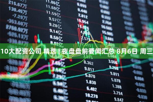 10大配资公司 精选 | 夜盘盘前要闻汇总 8月6日 周三