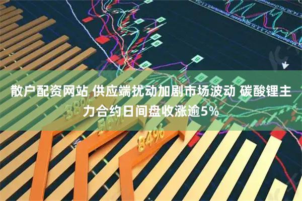 散户配资网站 供应端扰动加剧市场波动 碳酸锂主力合约日间盘收涨逾5%
