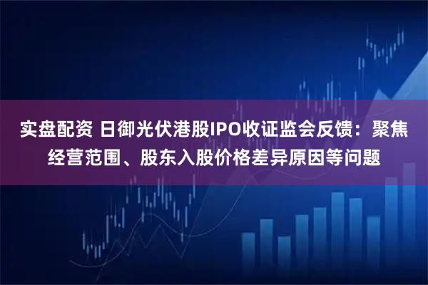 实盘配资 日御光伏港股IPO收证监会反馈：聚焦经营范围、股东入股价格差异原因等问题