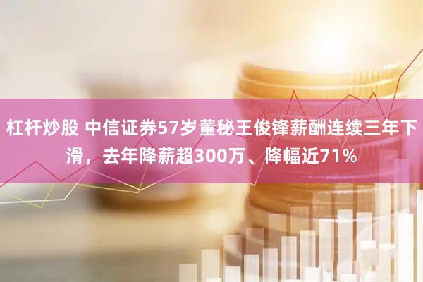 杠杆炒股 中信证券57岁董秘王俊锋薪酬连续三年下滑，去年降薪超300万、降幅近71%