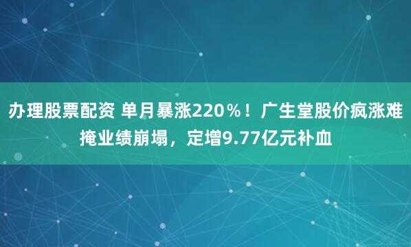 办理股票配资 单月暴涨220％！广生堂股价疯涨难掩业绩崩塌，定增9.77亿元补血