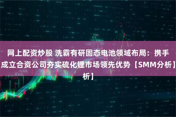 网上配资炒股 洗霸有研固态电池领域布局：携手成立合资公司夯实硫化锂市场领先优势【SMM分析】