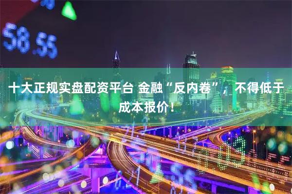 十大正规实盘配资平台 金融“反内卷”，不得低于成本报价！
