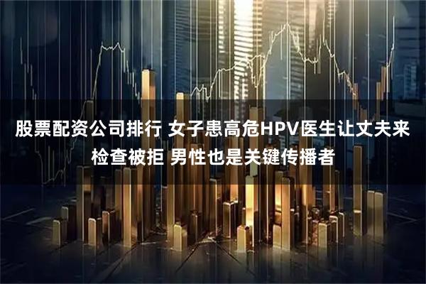 股票配资公司排行 女子患高危HPV医生让丈夫来检查被拒 男性也是关键传播者