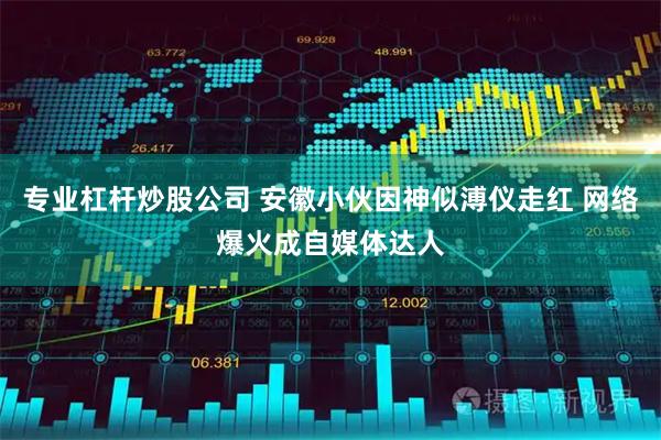 专业杠杆炒股公司 安徽小伙因神似溥仪走红 网络爆火成自媒体达人
